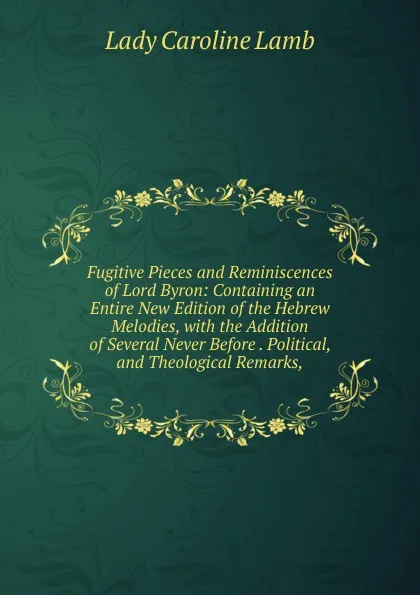 Обложка книги Fugitive Pieces and Reminiscences of Lord Byron: Containing an Entire New Edition of the Hebrew Melodies, with the Addition of Several Never Before . Political, and Theological Remarks,, Lady Caroline Lamb