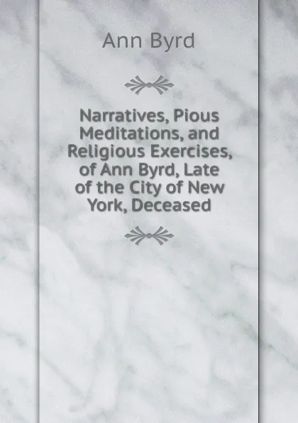 Обложка книги Narratives, Pious Meditations, and Religious Exercises, of Ann Byrd, Late of the City of New York, Deceased, Ann Byrd