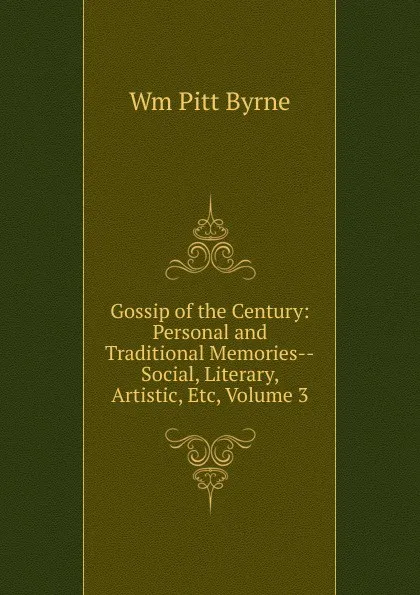 Обложка книги Gossip of the Century: Personal and Traditional Memories--Social, Literary, Artistic, Etc, Volume 3, Wm Pitt Byrne