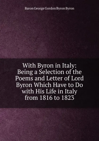 Обложка книги With Byron in Italy: Being a Selection of the Poems and Letter of Lord Byron Which Have to Do with His Life in Italy from 1816 to 1823, George Gordon Byron