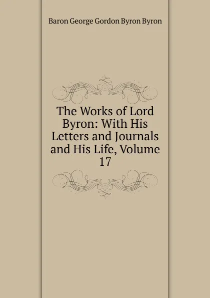 Обложка книги The Works of Lord Byron: With His Letters and Journals and His Life, Volume 17, George Gordon Byron