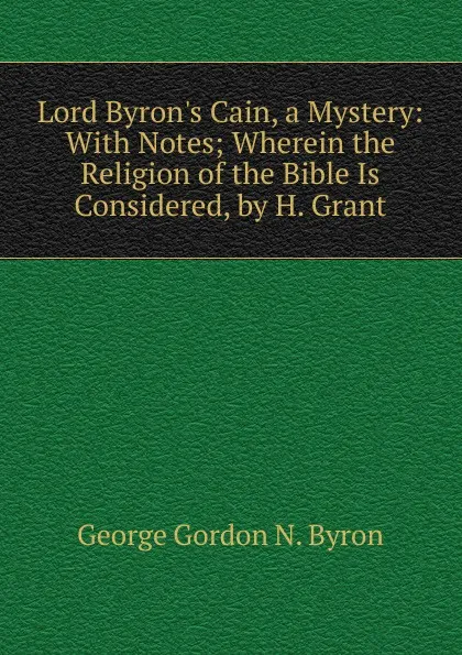 Обложка книги Lord Byron.s Cain, a Mystery: With Notes; Wherein the Religion of the Bible Is Considered, by H. Grant, George Gordon N. Byron