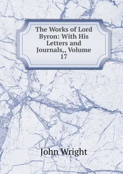 Обложка книги The Works of Lord Byron: With His Letters and Journals,, Volume 17, John Wright