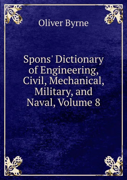 Обложка книги Spons. Dictionary of Engineering, Civil, Mechanical, Military, and Naval, Volume 8, Oliver Byrne