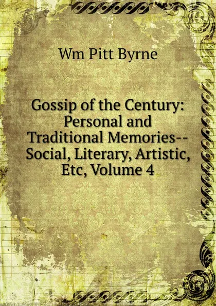 Обложка книги Gossip of the Century: Personal and Traditional Memories--Social, Literary, Artistic, Etc, Volume 4, Wm Pitt Byrne