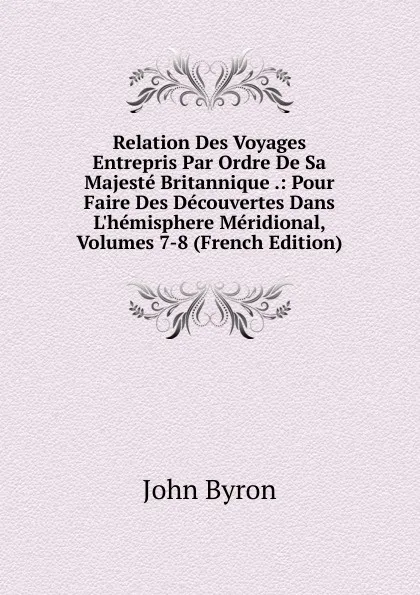 Обложка книги Relation Des Voyages Entrepris Par Ordre De Sa Majeste Britannique .: Pour Faire Des Decouvertes Dans L.hemisphere Meridional, Volumes 7-8 (French Edition), John Byron