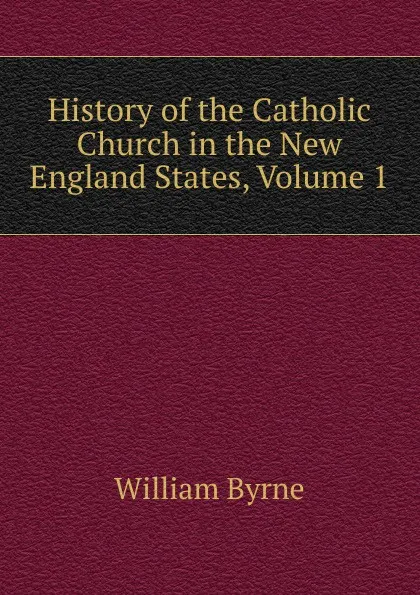 Обложка книги History of the Catholic Church in the New England States, Volume 1, William Byrne