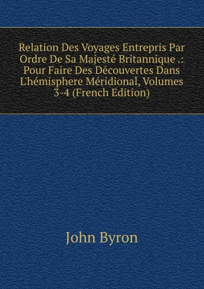 Обложка книги Relation Des Voyages Entrepris Par Ordre De Sa Majeste Britannique .: Pour Faire Des Decouvertes Dans L.hemisphere Meridional, Volumes 3-4 (French Edition), John Byron