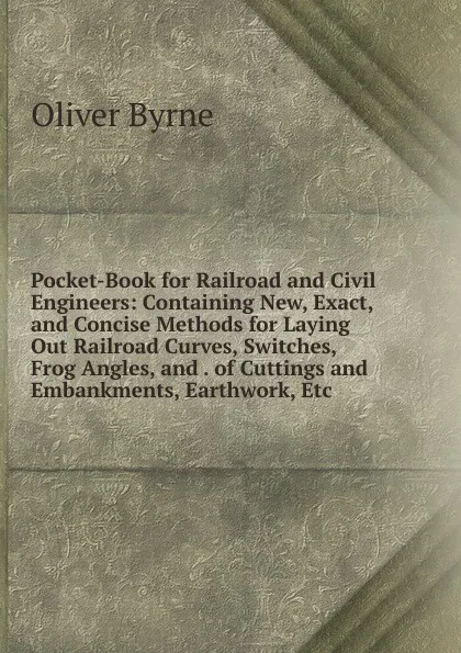 Обложка книги Pocket-Book for Railroad and Civil Engineers: Containing New, Exact, and Concise Methods for Laying Out Railroad Curves, Switches, Frog Angles, and . of Cuttings and Embankments, Earthwork, Etc, Oliver Byrne