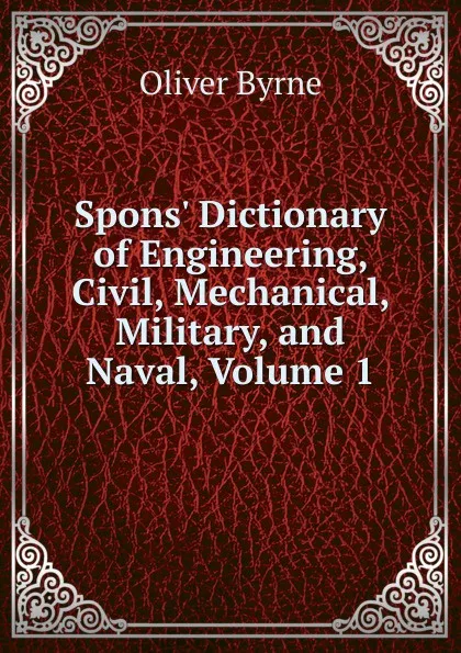 Обложка книги Spons. Dictionary of Engineering, Civil, Mechanical, Military, and Naval, Volume 1, Oliver Byrne