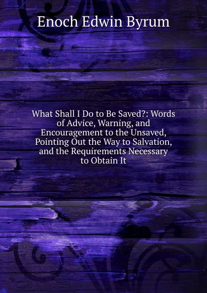 Обложка книги What Shall I Do to Be Saved.: Words of Advice, Warning, and Encouragement to the Unsaved, Pointing Out the Way to Salvation, and the Requirements Necessary to Obtain It, Enoch Edwin Byrum