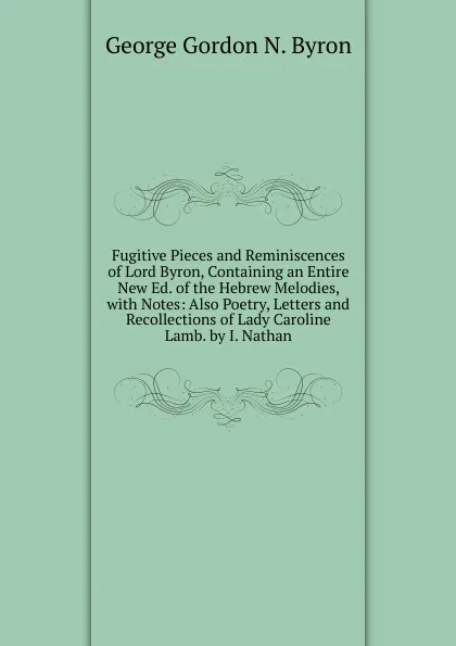 Обложка книги Fugitive Pieces and Reminiscences of Lord Byron, Containing an Entire New Ed. of the Hebrew Melodies, with Notes: Also Poetry, Letters and Recollections of Lady Caroline Lamb. by I. Nathan, George Gordon N. Byron