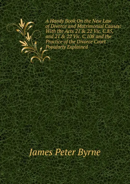 Обложка книги A Handy Book On the New Law of Divorce and Matrimonial Causes: With the Acts 21 . 22 Vic. C.85, and 21 . 22 Vic. C.108 and the Practice of the Divorce Court Popularly Explained., James Peter Byrne