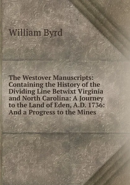 Обложка книги The Westover Manuscripts: Containing the History of the Dividing Line Betwixt Virginia and North Carolina: A Journey to the Land of Eden, A.D. 1736: And a Progress to the Mines, William Byrd