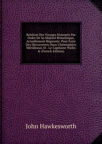 Обложка книги Relation Des Voyages Entrepris Par Ordre De Sa Majeste Britannique, Actuellement Regnante; Pour Faire Des Decouvertes Dans L.hemisphere Meridional, Et . Le Capitaine Wallis . (French Edition), John Hawkesworth