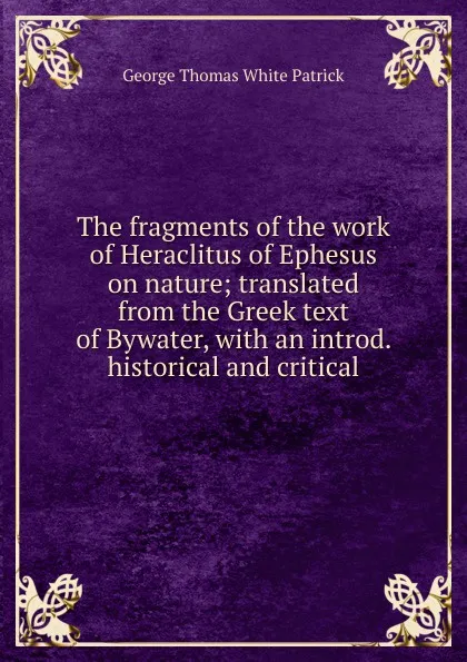 Обложка книги The fragments of the work of Heraclitus of Ephesus on nature; translated from the Greek text of Bywater, with an introd. historical and critical, George Thomas White Patrick