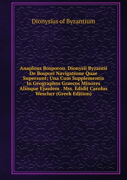 Обложка книги Anaplous Bosporou. Dionysii Byzantii De Bospori Navigatione Quae Supersunt; Una Cum Supplementis In Geographos Graecos Minores Aliisque Ejusdem . Mss. Edidit Carolus Wescher (Greek Edition), Dionysius of Byzantium