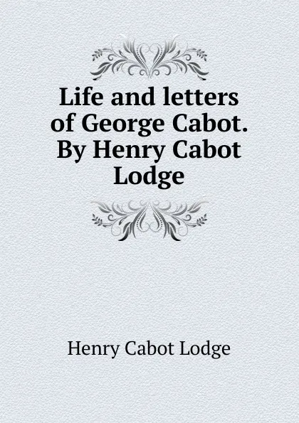 Обложка книги Life and letters of George Cabot. By Henry Cabot Lodge, Henry Cabot Lodge