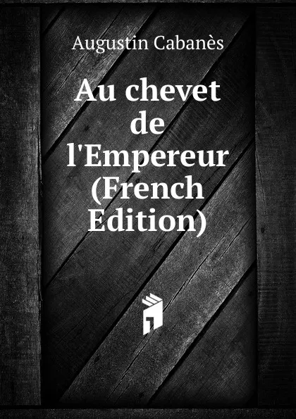 Обложка книги Au chevet de l.Empereur (French Edition), Augustin Cabanès