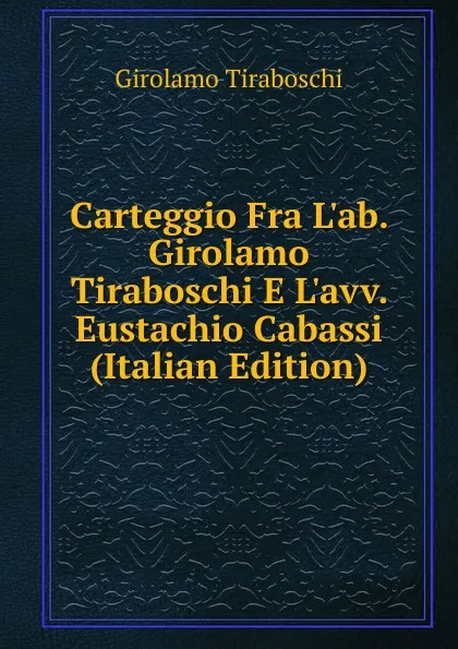 Обложка книги Carteggio Fra L.ab. Girolamo Tiraboschi E L.avv. Eustachio Cabassi (Italian Edition), Girolamo Tiraboschi