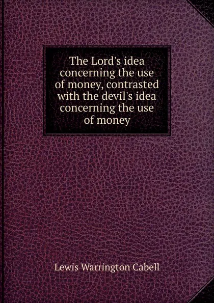 Обложка книги The Lord.s idea concerning the use of money, contrasted with the devil.s idea concerning the use of money, Lewis Warrington Cabell