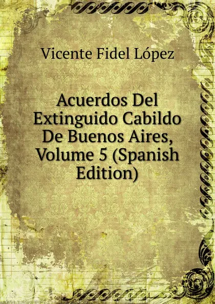 Обложка книги Acuerdos Del Extinguido Cabildo De Buenos Aires, Volume 5 (Spanish Edition), Vicente Fidel Lopez