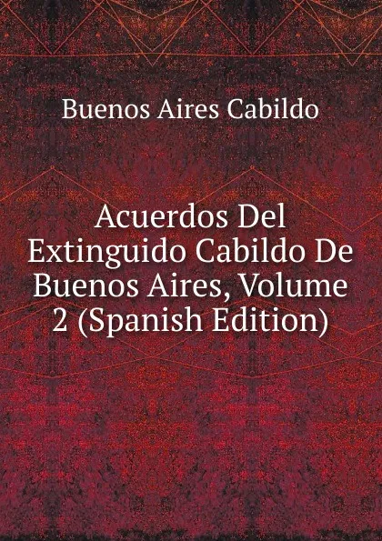 Обложка книги Acuerdos Del Extinguido Cabildo De Buenos Aires, Volume 2 (Spanish Edition), Buenos Aires Cabildo