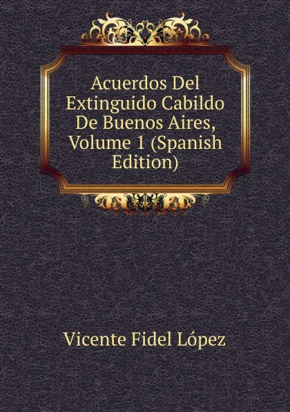 Обложка книги Acuerdos Del Extinguido Cabildo De Buenos Aires, Volume 1 (Spanish Edition), Vicente Fidel Lopez