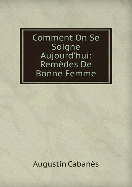 Обложка книги Comment On Se Soigne Aujourd.hui: Remedes De Bonne Femme, Augustin Cabanès