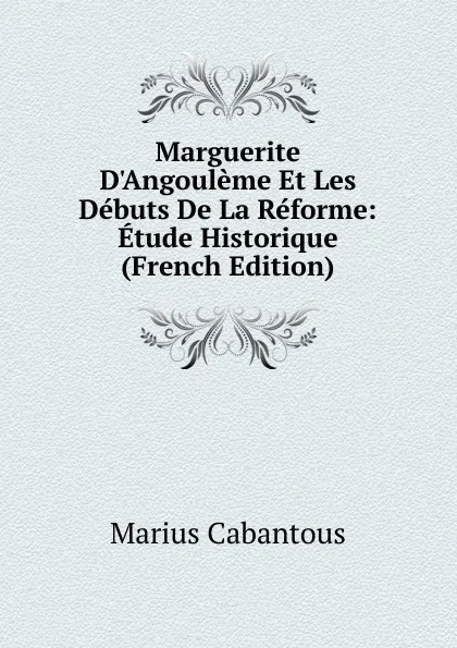 Обложка книги Marguerite D.Angouleme Et Les Debuts De La Reforme: Etude Historique (French Edition), Marius Cabantous