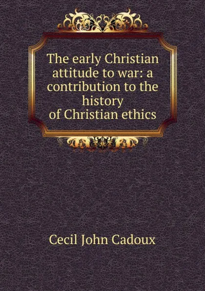 Обложка книги The early Christian attitude to war: a contribution to the history of Christian ethics, Cecil John Cadoux