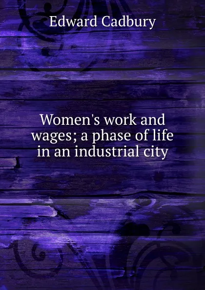 Обложка книги Women.s work and wages; a phase of life in an industrial city, Edward Cadbury