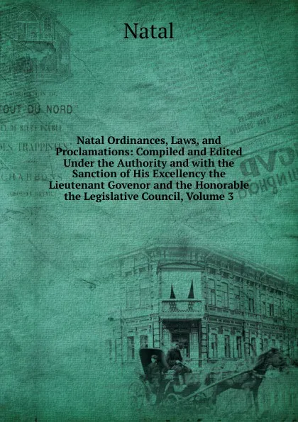 Обложка книги Natal Ordinances, Laws, and Proclamations: Compiled and Edited Under the Authority and with the Sanction of His Excellency the Lieutenant Govenor and the Honorable the Legislative Council, Volume 3, Natal