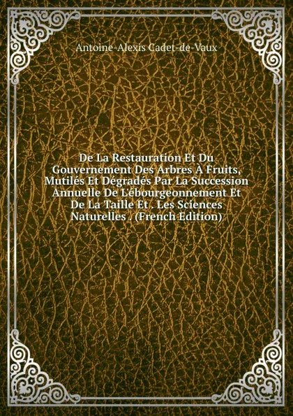 Обложка книги De La Restauration Et Du Gouvernement Des Arbres A Fruits, Mutiles Et Degrades Par La Succession Annuelle De L.ebourgeonnement Et De La Taille Et . Les Sciences Naturelles . (French Edition), Antoine-Alexis Cadet-de-Vaux