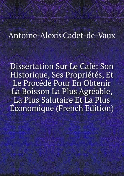 Обложка книги Dissertation Sur Le Cafe: Son Historique, Ses Proprietes, Et Le Procede Pour En Obtenir La Boisson La Plus Agreable, La Plus Salutaire Et La Plus Economique (French Edition), Antoine-Alexis Cadet-de-Vaux