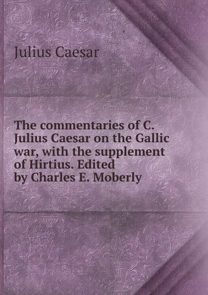 Обложка книги The commentaries of C. Julius Caesar on the Gallic war, with the supplement of Hirtius. Edited by Charles E. Moberly, Caesar Gaius Julius