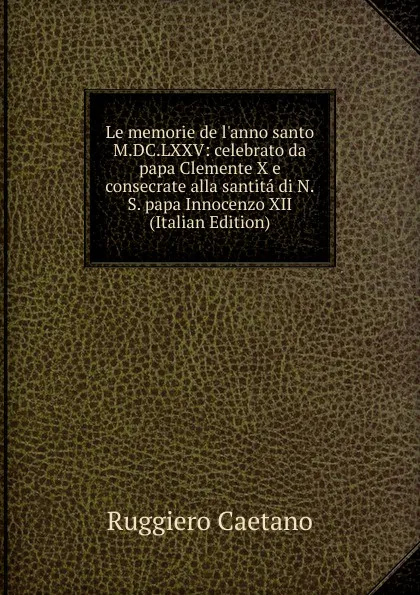 Обложка книги Le memorie de l.anno santo M.DC.LXXV: celebrato da papa Clemente X e consecrate alla santita di N.S. papa Innocenzo XII (Italian Edition), Ruggiero Caetano