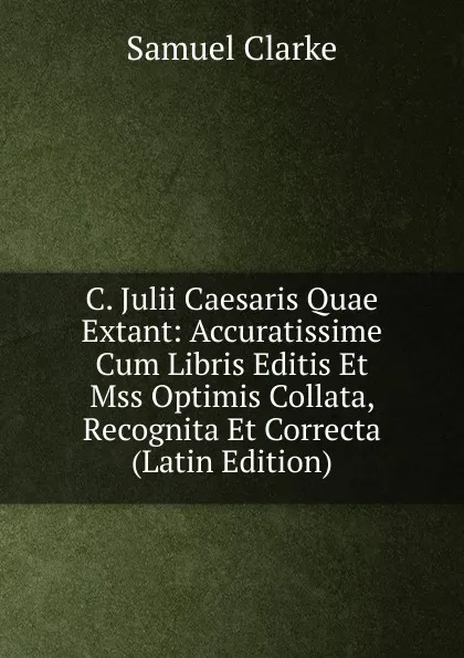 Обложка книги C. Julii Caesaris Quae Extant: Accuratissime Cum Libris Editis Et Mss Optimis Collata, Recognita Et Correcta (Latin Edition), Samuel Clarke