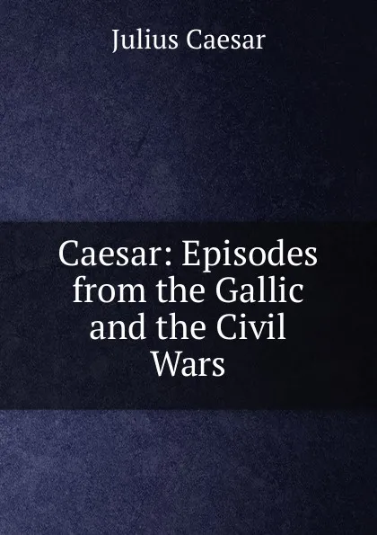 Обложка книги Caesar: Episodes from the Gallic and the Civil Wars, Caesar Gaius Julius