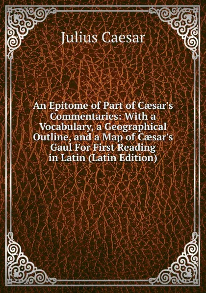 Обложка книги An Epitome of Part of Caesar.s Commentaries: With a Vocabulary, a Geographical Outline, and a Map of Caesar.s Gaul For First Reading in Latin (Latin Edition), Caesar Gaius Julius