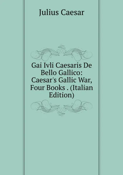 Обложка книги Gai Ivli Caesaris De Bello Gallico: Caesar.s Gallic War, Four Books . (Italian Edition), Caesar Gaius Julius