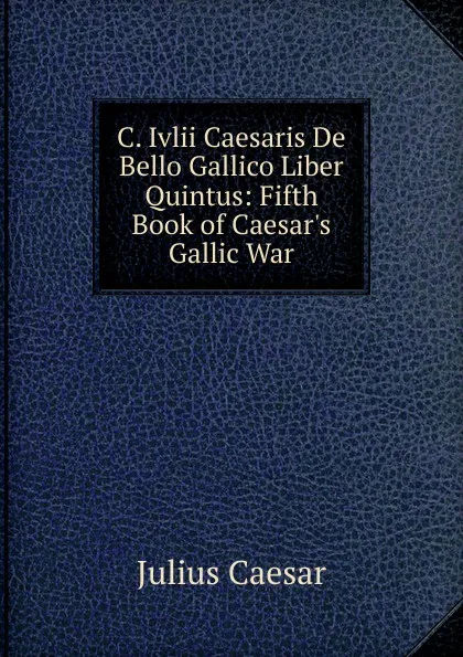 Обложка книги C. Ivlii Caesaris De Bello Gallico Liber Quintus: Fifth Book of Caesar.s Gallic War, Caesar Gaius Julius