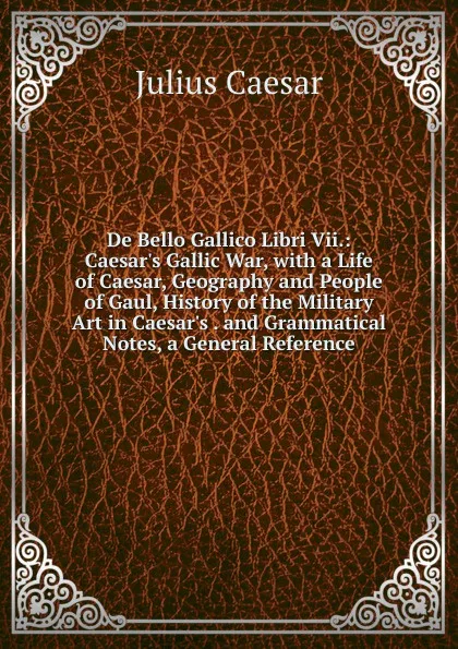 Обложка книги De Bello Gallico Libri Vii.: Caesar.s Gallic War, with a Life of Caesar, Geography and People of Gaul, History of the Military Art in Caesar.s . and Grammatical Notes, a General Reference, Caesar Gaius Julius