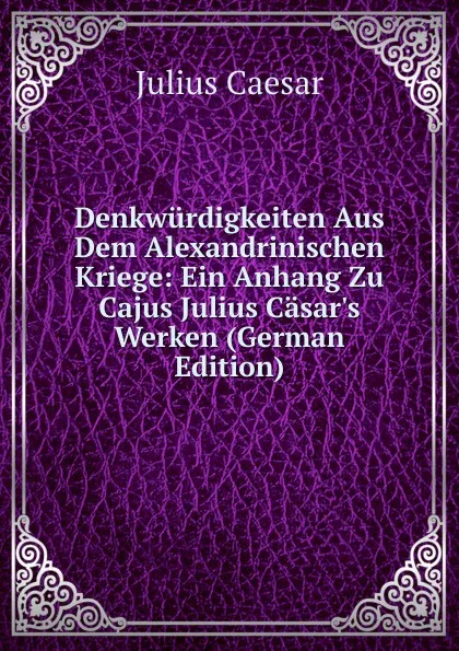 Обложка книги Denkwurdigkeiten Aus Dem Alexandrinischen Kriege: Ein Anhang Zu Cajus Julius Casar.s Werken (German Edition), Caesar Gaius Julius