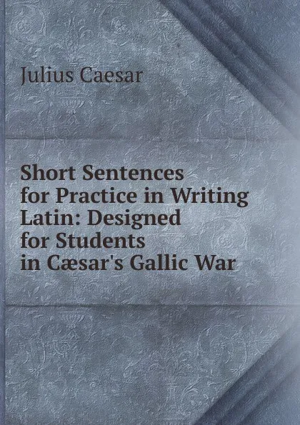 Обложка книги Short Sentences for Practice in Writing Latin: Designed for Students in Caesar.s Gallic War, Caesar Gaius Julius