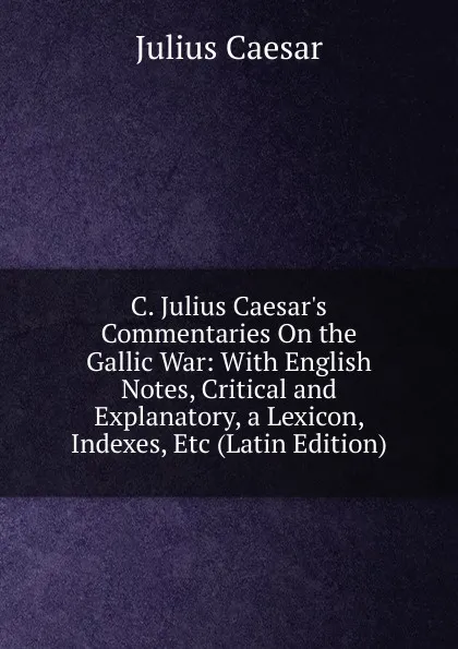 Обложка книги C. Julius Caesar.s Commentaries On the Gallic War: With English Notes, Critical and Explanatory, a Lexicon, Indexes, Etc (Latin Edition), Caesar Gaius Julius