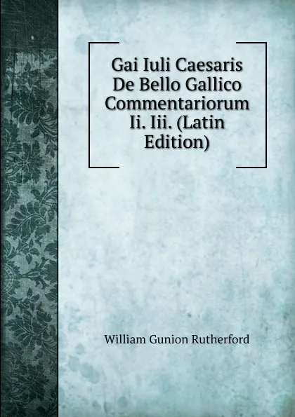 Обложка книги Gai Iuli Caesaris De Bello Gallico Commentariorum Ii. Iii. (Latin Edition), William Gunion Rutherford