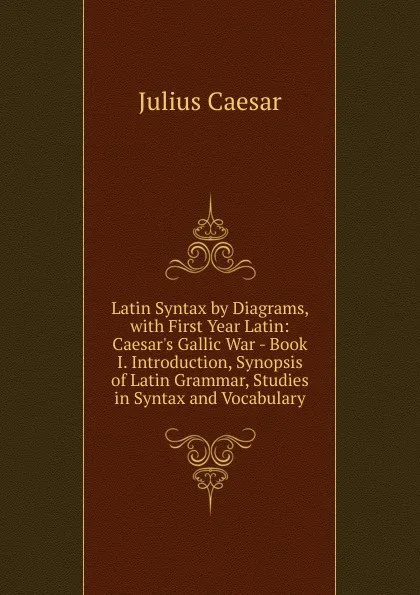 Обложка книги Latin Syntax by Diagrams, with First Year Latin: Caesar.s Gallic War - Book I. Introduction, Synopsis of Latin Grammar, Studies in Syntax and Vocabulary, Caesar Gaius Julius