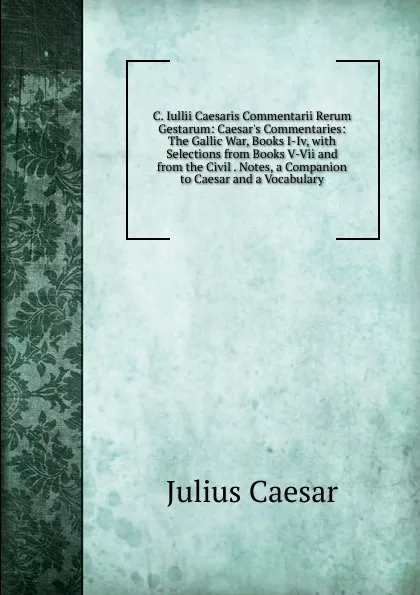 Обложка книги C. Iullii Caesaris Commentarii Rerum Gestarum: Caesar.s Commentaries: The Gallic War, Books I-Iv, with Selections from Books V-Vii and from the Civil . Notes, a Companion to Caesar and a Vocabulary, Caesar Gaius Julius