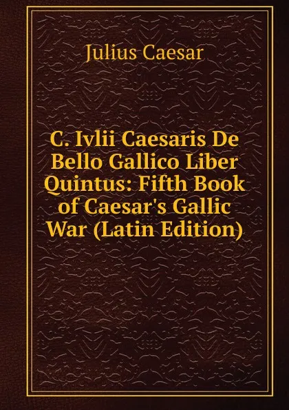 Обложка книги C. Ivlii Caesaris De Bello Gallico Liber Quintus: Fifth Book of Caesar.s Gallic War (Latin Edition), Caesar Gaius Julius